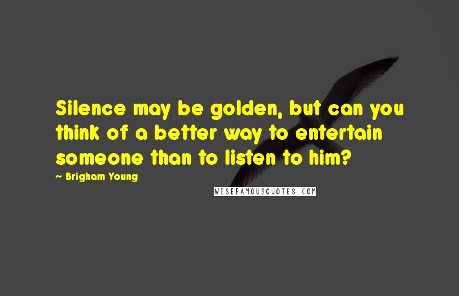 Brigham Young Quotes: Silence may be golden, but can you think of a better way to entertain someone than to listen to him?