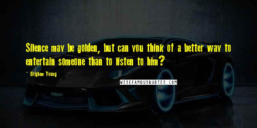 Brigham Young Quotes: Silence may be golden, but can you think of a better way to entertain someone than to listen to him?