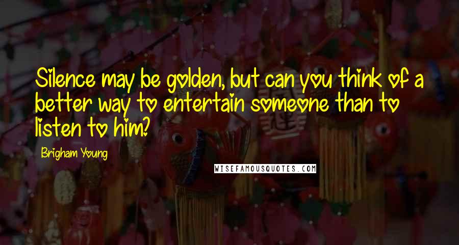 Brigham Young Quotes: Silence may be golden, but can you think of a better way to entertain someone than to listen to him?