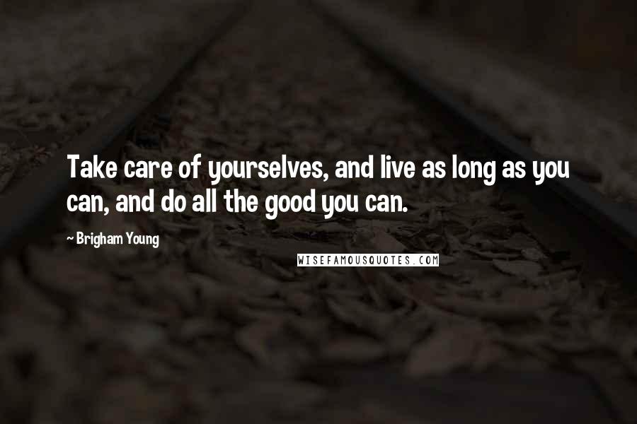 Brigham Young Quotes: Take care of yourselves, and live as long as you can, and do all the good you can.