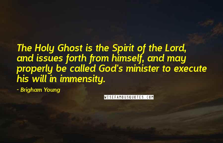 Brigham Young Quotes: The Holy Ghost is the Spirit of the Lord, and issues forth from himself, and may properly be called God's minister to execute his will in immensity.