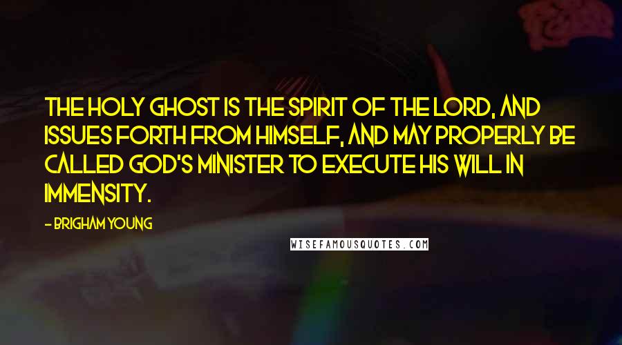 Brigham Young Quotes: The Holy Ghost is the Spirit of the Lord, and issues forth from himself, and may properly be called God's minister to execute his will in immensity.