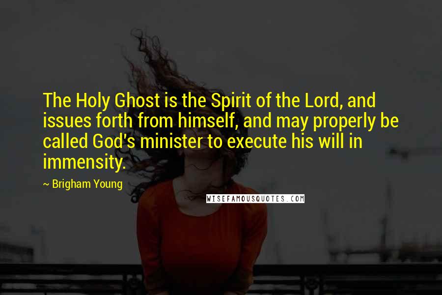 Brigham Young Quotes: The Holy Ghost is the Spirit of the Lord, and issues forth from himself, and may properly be called God's minister to execute his will in immensity.