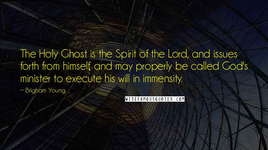 Brigham Young Quotes: The Holy Ghost is the Spirit of the Lord, and issues forth from himself, and may properly be called God's minister to execute his will in immensity.