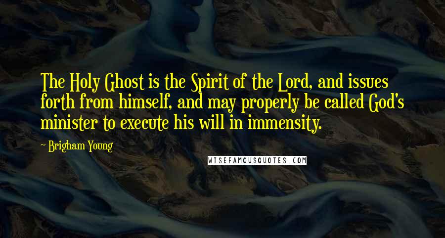 Brigham Young Quotes: The Holy Ghost is the Spirit of the Lord, and issues forth from himself, and may properly be called God's minister to execute his will in immensity.