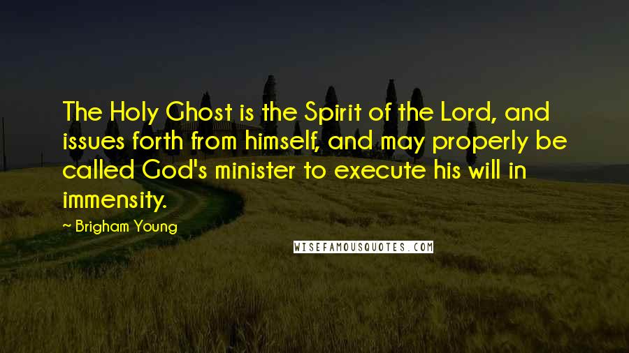 Brigham Young Quotes: The Holy Ghost is the Spirit of the Lord, and issues forth from himself, and may properly be called God's minister to execute his will in immensity.