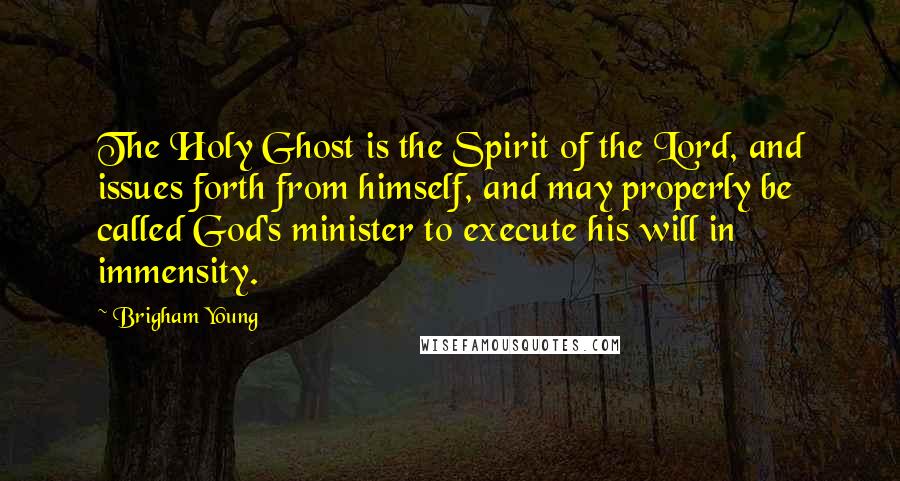 Brigham Young Quotes: The Holy Ghost is the Spirit of the Lord, and issues forth from himself, and may properly be called God's minister to execute his will in immensity.