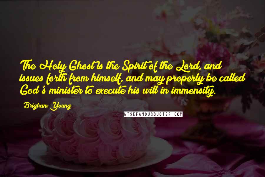 Brigham Young Quotes: The Holy Ghost is the Spirit of the Lord, and issues forth from himself, and may properly be called God's minister to execute his will in immensity.