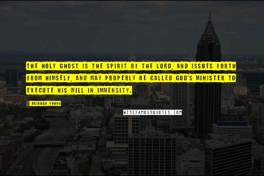 Brigham Young Quotes: The Holy Ghost is the Spirit of the Lord, and issues forth from himself, and may properly be called God's minister to execute his will in immensity.