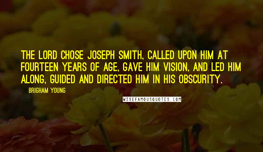 Brigham Young Quotes: The Lord chose Joseph Smith, called upon him at fourteen years of age, gave him vision, and led him along, guided and directed him in his obscurity.