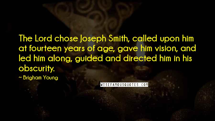 Brigham Young Quotes: The Lord chose Joseph Smith, called upon him at fourteen years of age, gave him vision, and led him along, guided and directed him in his obscurity.