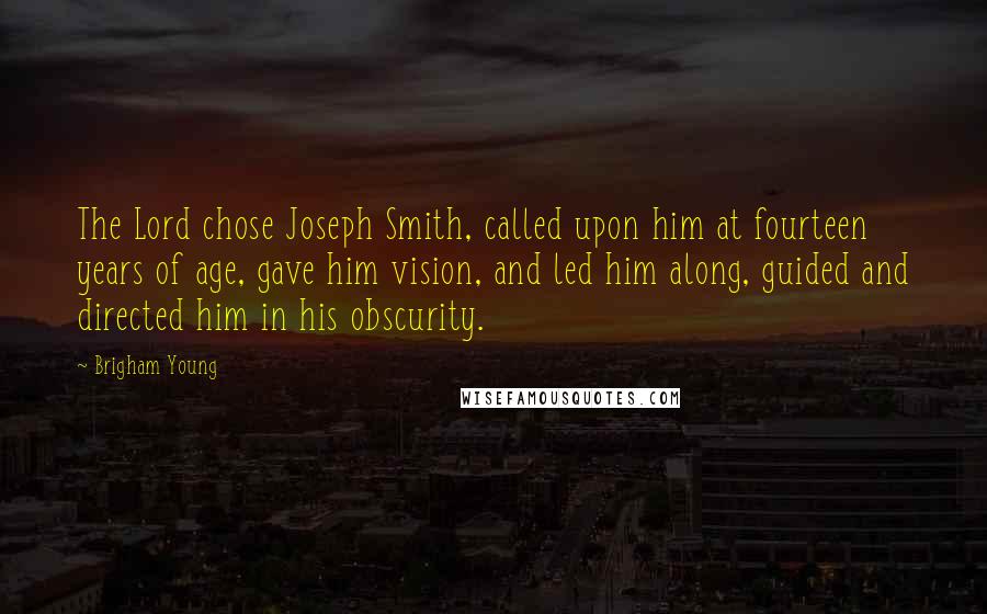 Brigham Young Quotes: The Lord chose Joseph Smith, called upon him at fourteen years of age, gave him vision, and led him along, guided and directed him in his obscurity.