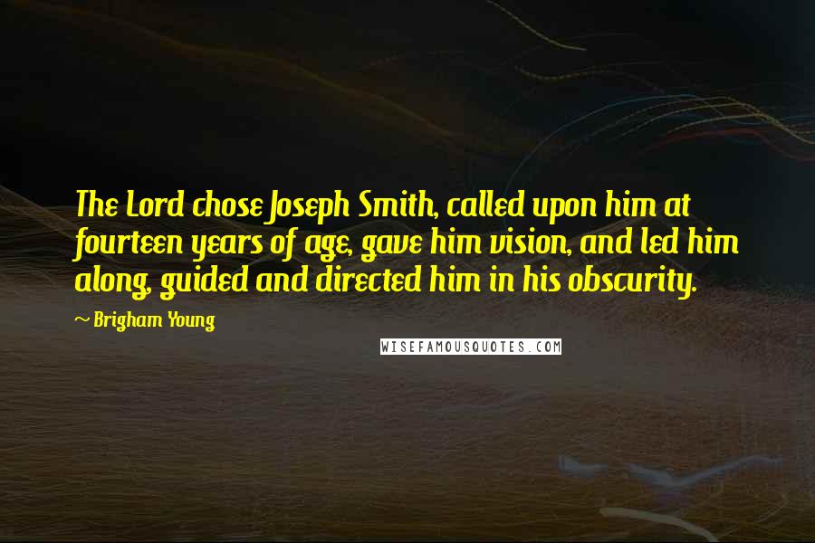 Brigham Young Quotes: The Lord chose Joseph Smith, called upon him at fourteen years of age, gave him vision, and led him along, guided and directed him in his obscurity.