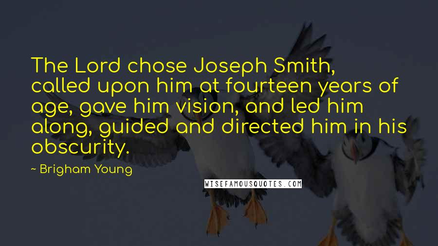 Brigham Young Quotes: The Lord chose Joseph Smith, called upon him at fourteen years of age, gave him vision, and led him along, guided and directed him in his obscurity.