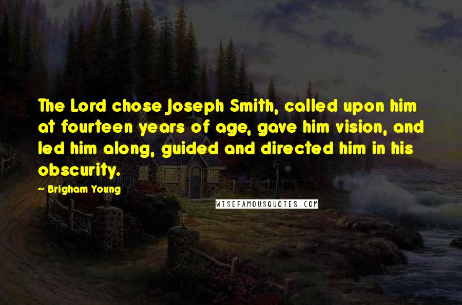 Brigham Young Quotes: The Lord chose Joseph Smith, called upon him at fourteen years of age, gave him vision, and led him along, guided and directed him in his obscurity.