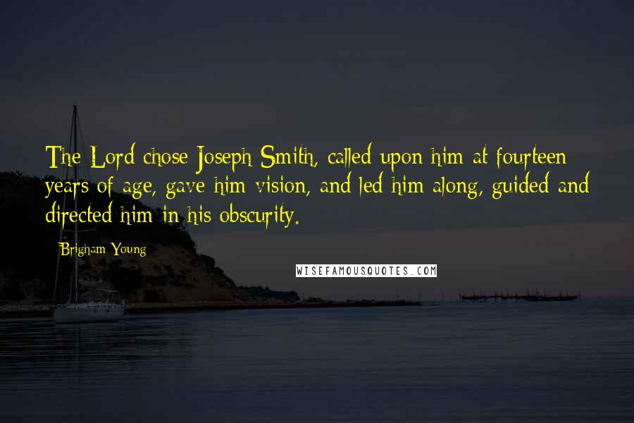 Brigham Young Quotes: The Lord chose Joseph Smith, called upon him at fourteen years of age, gave him vision, and led him along, guided and directed him in his obscurity.