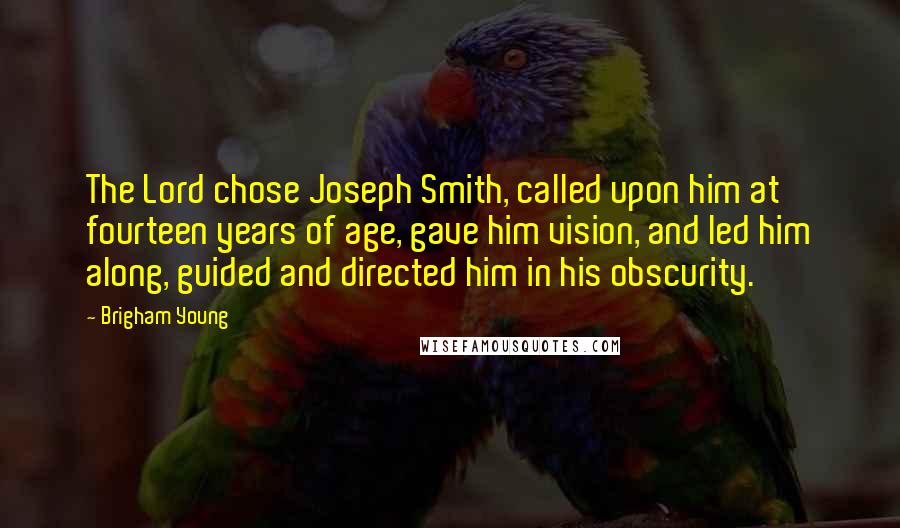 Brigham Young Quotes: The Lord chose Joseph Smith, called upon him at fourteen years of age, gave him vision, and led him along, guided and directed him in his obscurity.