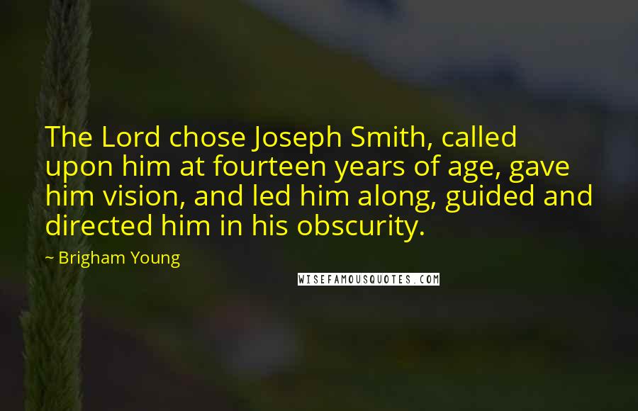 Brigham Young Quotes: The Lord chose Joseph Smith, called upon him at fourteen years of age, gave him vision, and led him along, guided and directed him in his obscurity.