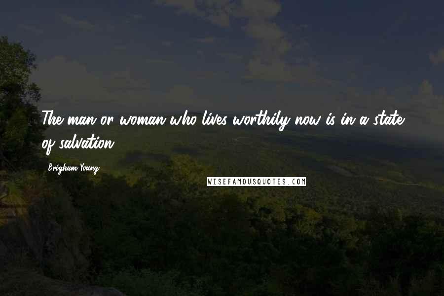 Brigham Young Quotes: The man or woman who lives worthily now is in a state of salvation.