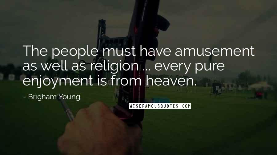 Brigham Young Quotes: The people must have amusement as well as religion ... every pure enjoyment is from heaven.