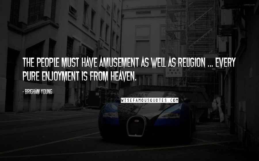 Brigham Young Quotes: The people must have amusement as well as religion ... every pure enjoyment is from heaven.