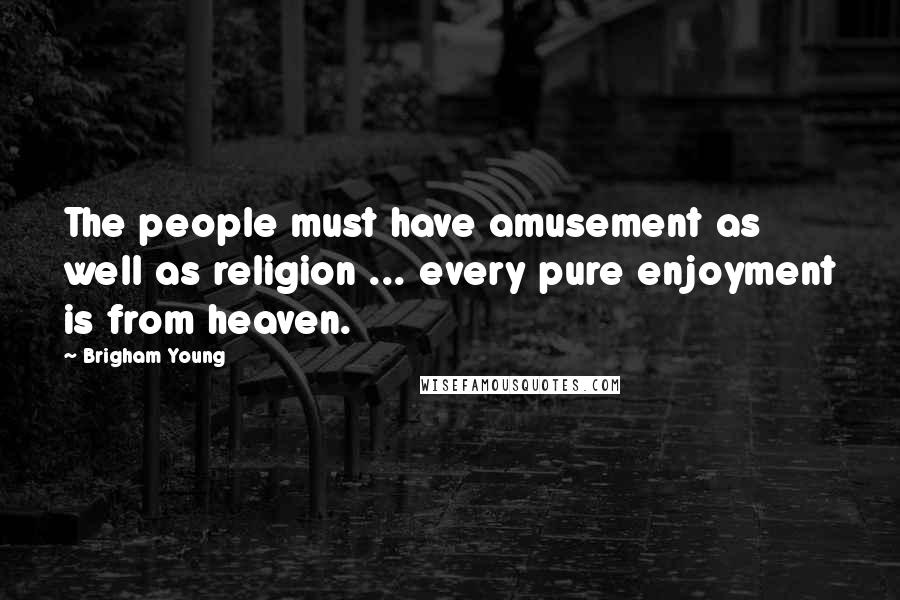 Brigham Young Quotes: The people must have amusement as well as religion ... every pure enjoyment is from heaven.