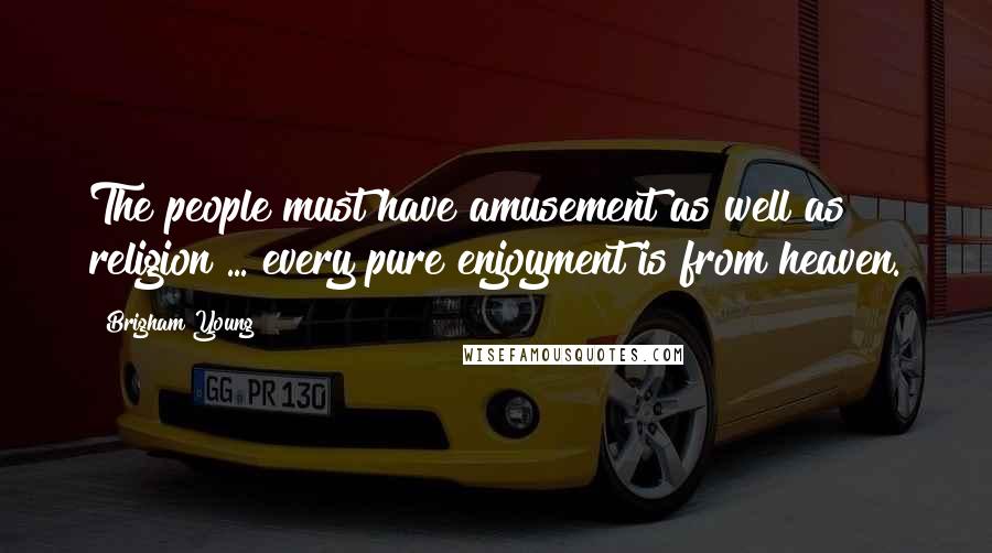 Brigham Young Quotes: The people must have amusement as well as religion ... every pure enjoyment is from heaven.