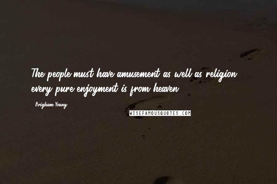 Brigham Young Quotes: The people must have amusement as well as religion ... every pure enjoyment is from heaven.