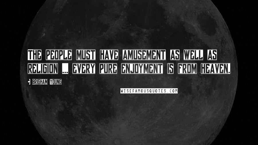 Brigham Young Quotes: The people must have amusement as well as religion ... every pure enjoyment is from heaven.