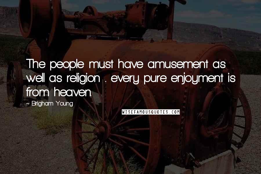 Brigham Young Quotes: The people must have amusement as well as religion ... every pure enjoyment is from heaven.