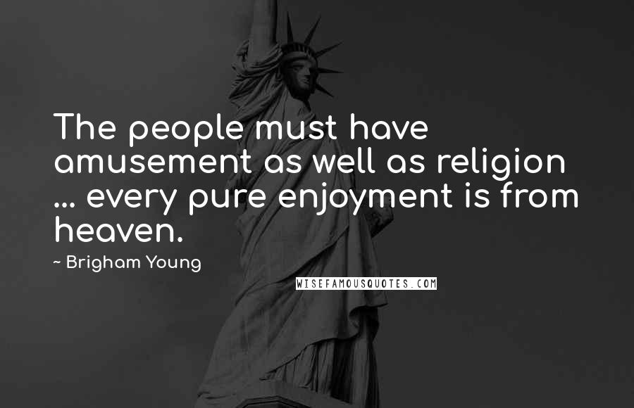 Brigham Young Quotes: The people must have amusement as well as religion ... every pure enjoyment is from heaven.