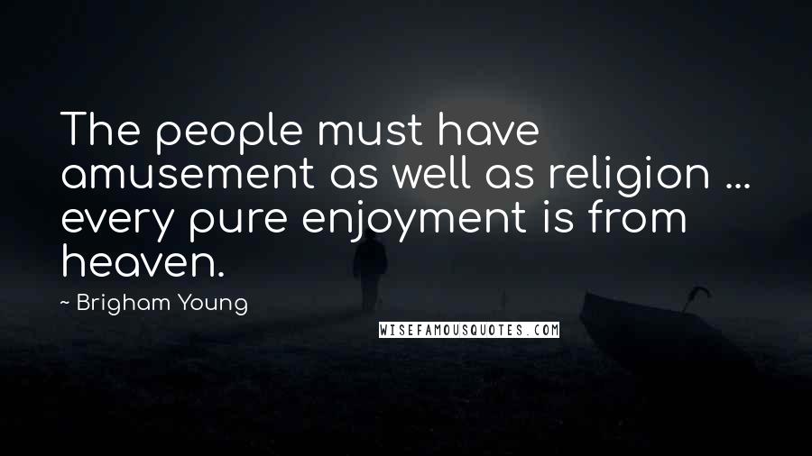 Brigham Young Quotes: The people must have amusement as well as religion ... every pure enjoyment is from heaven.