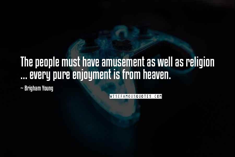 Brigham Young Quotes: The people must have amusement as well as religion ... every pure enjoyment is from heaven.