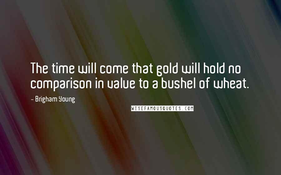 Brigham Young Quotes: The time will come that gold will hold no comparison in value to a bushel of wheat.