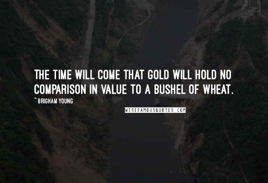 Brigham Young Quotes: The time will come that gold will hold no comparison in value to a bushel of wheat.