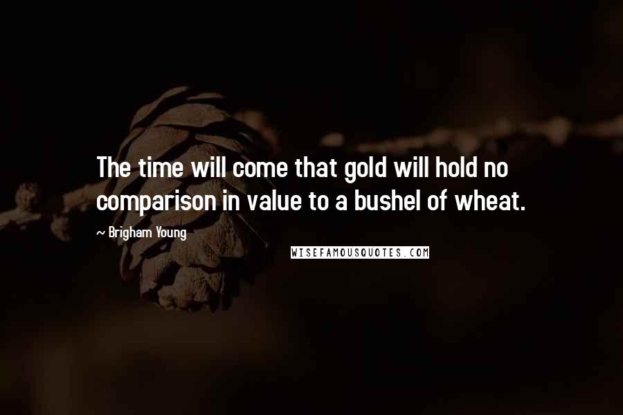 Brigham Young Quotes: The time will come that gold will hold no comparison in value to a bushel of wheat.