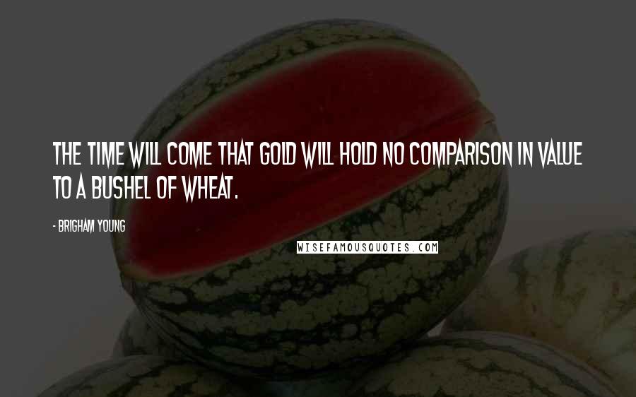 Brigham Young Quotes: The time will come that gold will hold no comparison in value to a bushel of wheat.