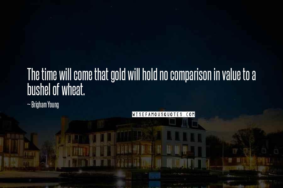 Brigham Young Quotes: The time will come that gold will hold no comparison in value to a bushel of wheat.