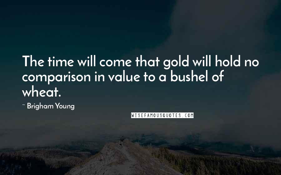 Brigham Young Quotes: The time will come that gold will hold no comparison in value to a bushel of wheat.