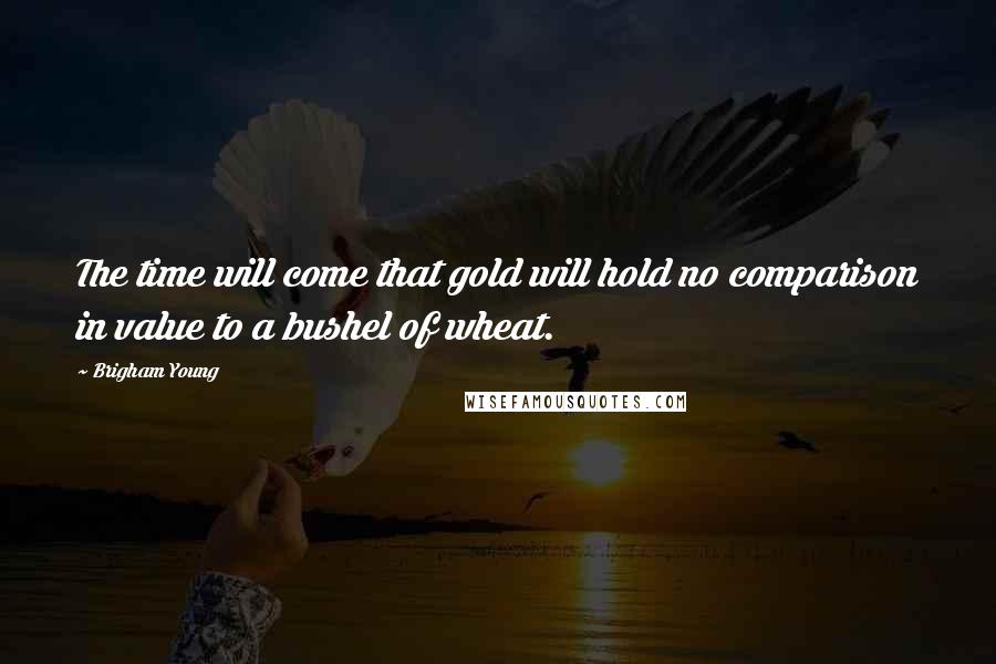Brigham Young Quotes: The time will come that gold will hold no comparison in value to a bushel of wheat.
