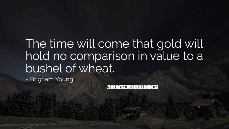 Brigham Young Quotes: The time will come that gold will hold no comparison in value to a bushel of wheat.