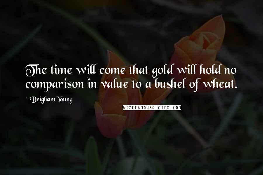 Brigham Young Quotes: The time will come that gold will hold no comparison in value to a bushel of wheat.