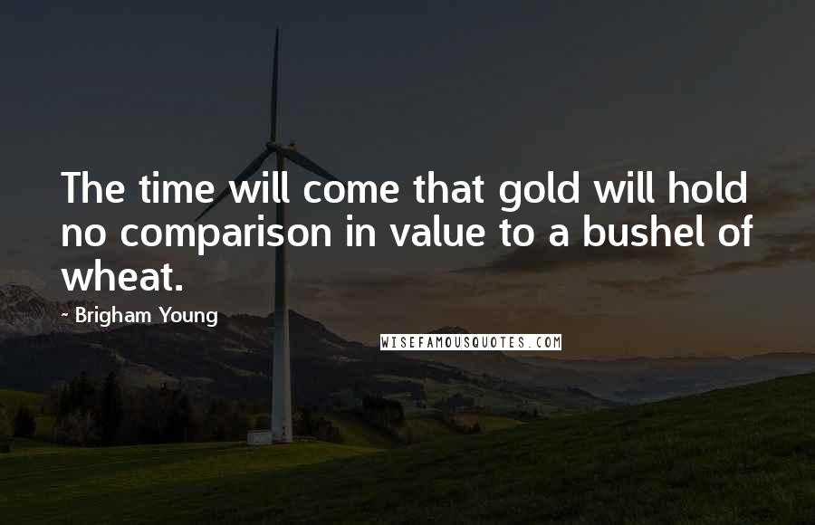 Brigham Young Quotes: The time will come that gold will hold no comparison in value to a bushel of wheat.