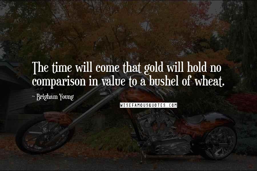 Brigham Young Quotes: The time will come that gold will hold no comparison in value to a bushel of wheat.