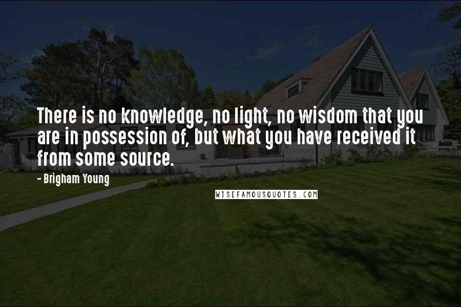 Brigham Young Quotes: There is no knowledge, no light, no wisdom that you are in possession of, but what you have received it from some source.