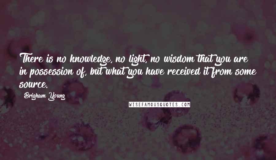 Brigham Young Quotes: There is no knowledge, no light, no wisdom that you are in possession of, but what you have received it from some source.