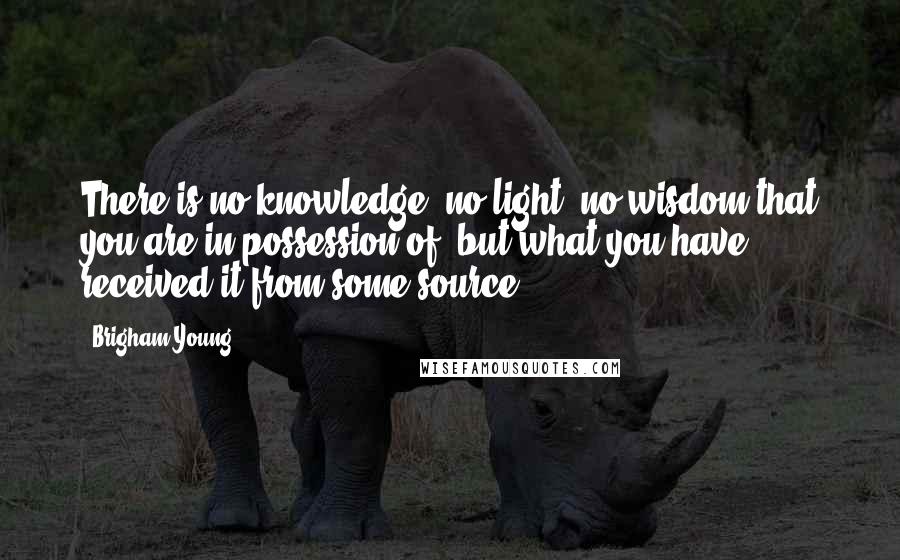 Brigham Young Quotes: There is no knowledge, no light, no wisdom that you are in possession of, but what you have received it from some source.