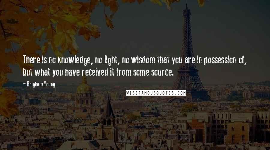 Brigham Young Quotes: There is no knowledge, no light, no wisdom that you are in possession of, but what you have received it from some source.