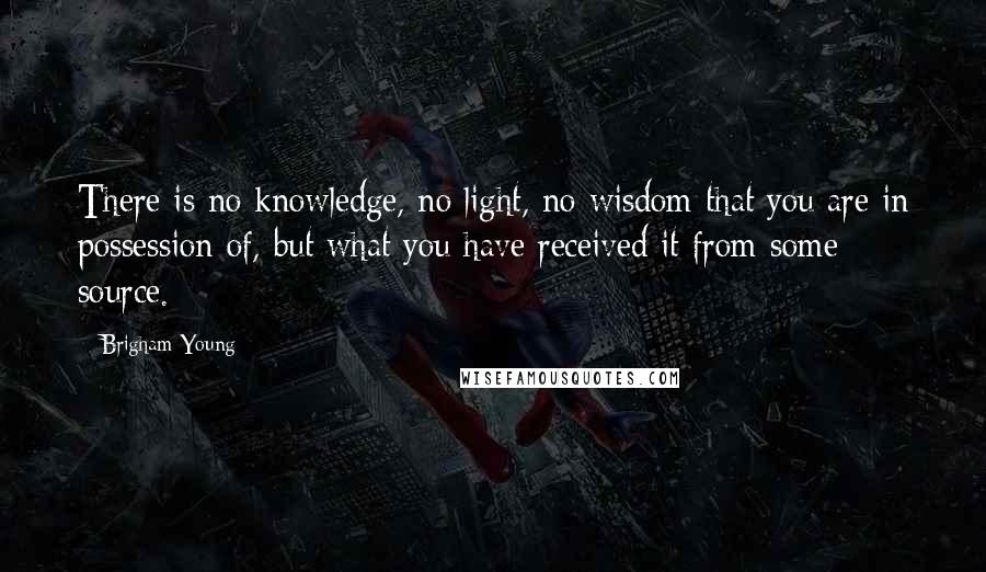 Brigham Young Quotes: There is no knowledge, no light, no wisdom that you are in possession of, but what you have received it from some source.