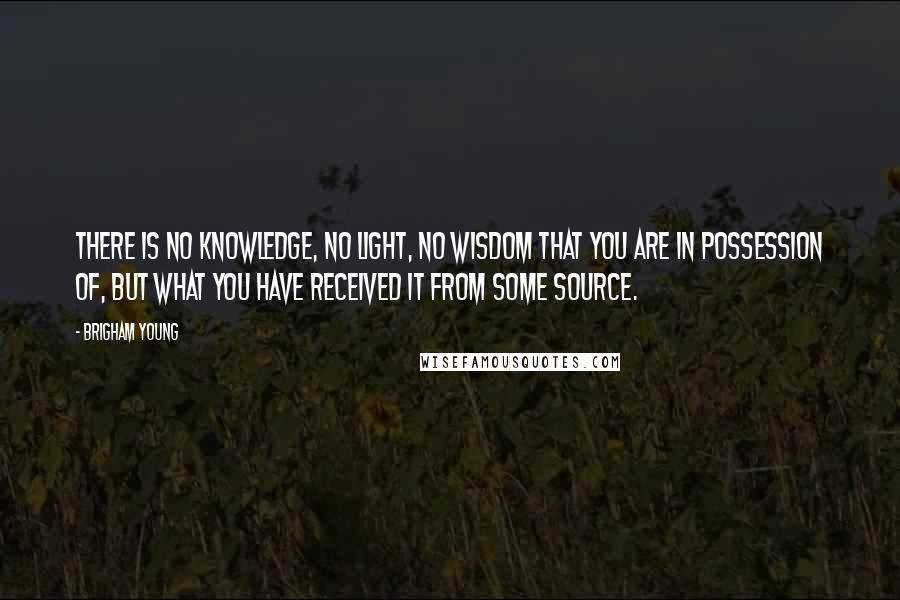 Brigham Young Quotes: There is no knowledge, no light, no wisdom that you are in possession of, but what you have received it from some source.